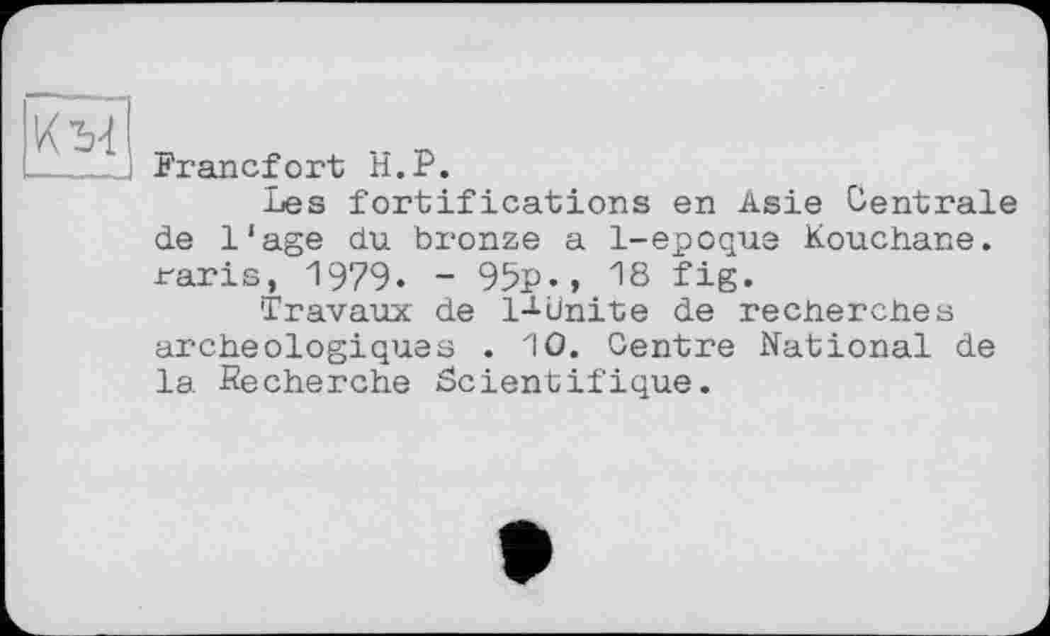 ﻿
Francfort H.P.
Les fortifications en Asie Centrale de Iіage du bronze a 1-epoque Kouchane. raris, 1979. - 95P-, 18 fig.
Travaux de I-1-Unite de recherches archéologiques . 10. Centre National de la -Recherche Scientifique.